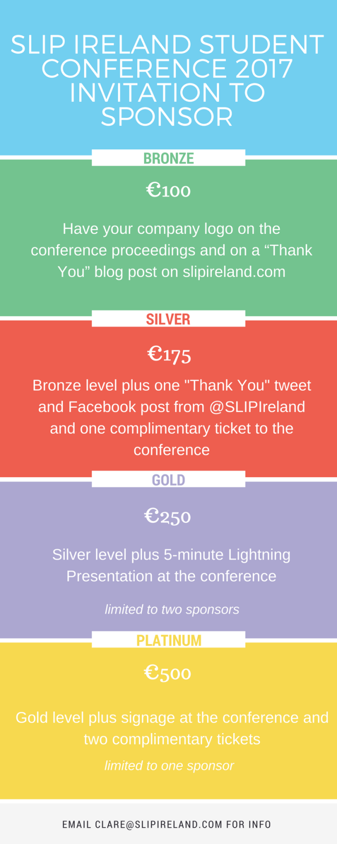 SLIP Ireland Conference 2017 Invitation to Sponsor. Bronze €100 Have your company logo on the conference proceedings and on a “Thank You” blog post on slipireland.com. Silver €175 Bronze level plus one "Thank You" tweet and Facebook post from @SLIPIreland and one complimentary ticket to the conference. Gold €250 Silver level plus 5-minute Lightning Presentation at the conference. Limited to two sponsors. Platinum €500 Gold level plus signage at the conference and two complimentary tickets. Limited to one sponsor.